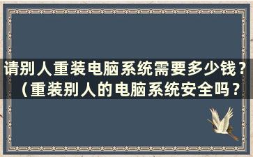 请别人重装电脑系统需要多少钱？ （重装别人的电脑系统安全吗？）